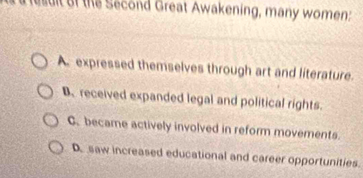 it of the Second Great Awakening, many women:
A. expressed themselves through art and literature.
B. received expanded legal and political rights.
C. became actively involved in reform movements.
De saw increased educational and career opportunities.