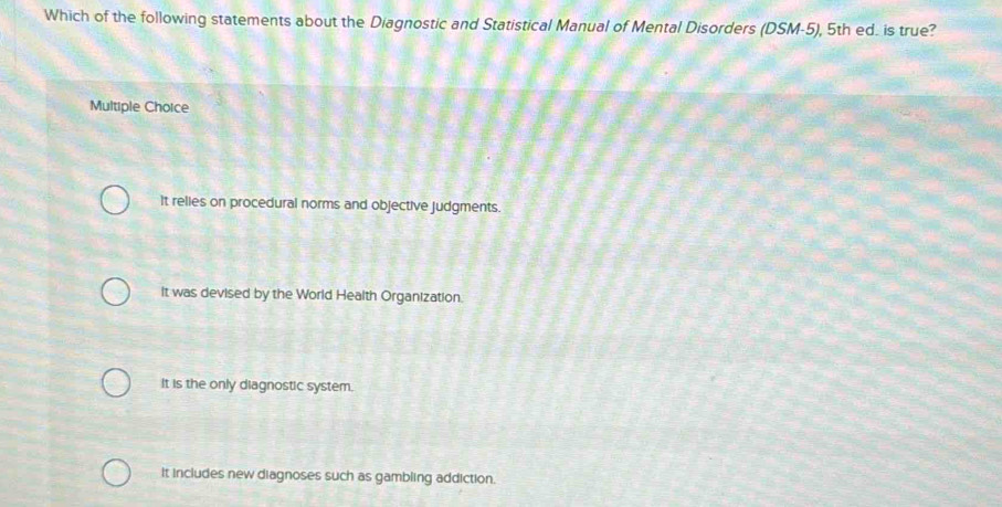 Which of the following statements about the Diagnostic and Statistical Manual of Mental Disorders (DSM-5), 5th ed. is true?
Multiple Choice
It relies on procedural norms and objective judgments.
It was devised by the World Health Organization.
It is the only diagnostic system.
It includes new diagnoses such as gambling addiction.