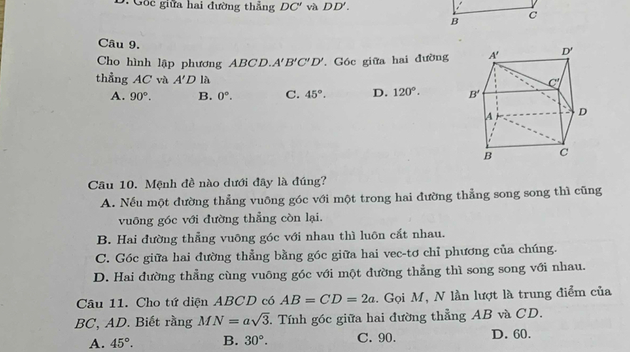 Gốc giữa hai đường thắng DC' và DD'.
Câu 9.
Cho hình lập phương ABCD. A'B'C'D'. Góc giữa hai đường
thẳng AC và A'D là
A. 90°. B. 0°. C. 45°. D. 120°.
Câu 10. Mệnh đề nào dưới đây là đúng?
A. Nếu một đường thẳng vuông góc với một trong hai đường thẳng song song thì cũng
vuông góc với đường thẳng còn lại.
B. Hai đường thẳng vuông góc với nhau thì luôn cắt nhau.
C. Góc giữa hai đường thẳng bằng góc giữa hai vec-tơ chỉ phương của chúng.
D. Hai đường thẳng cùng vuông góc với một đường thẳng thì song song với nhau.
Câu 11. Cho tứ diện ABCD có AB=CD=2a. Gọi M, N lần lượt là trung điểm của
BC, AD. Biết rằng MN=asqrt(3).. Tính góc giữa hai đường thẳng AB và CD.
A. 45°. B. 30°. C. 90. D. 60.