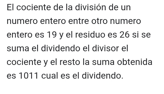 El cociente de la división de un 
numero entero entre otro numero 
entero es 19 y el residuo es 26 si se 
suma el dividendo el divisor el 
cociente y el resto la suma obtenida 
es 1011 cual es el dividendo.