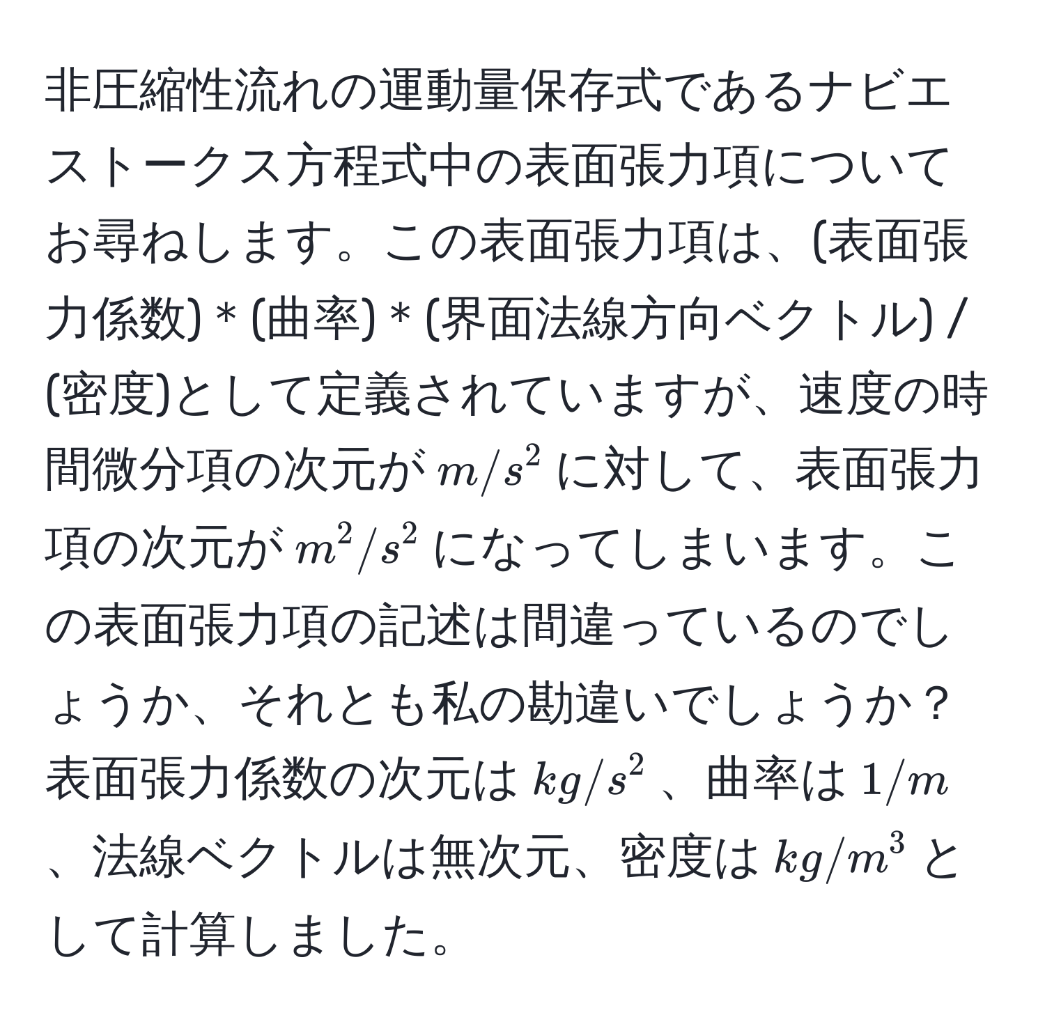 非圧縮性流れの運動量保存式であるナビエストークス方程式中の表面張力項についてお尋ねします。この表面張力項は、(表面張力係数)＊(曲率)＊(界面法線方向ベクトル) / (密度)として定義されていますが、速度の時間微分項の次元が$m/s^2$に対して、表面張力項の次元が$m^2/s^2$になってしまいます。この表面張力項の記述は間違っているのでしょうか、それとも私の勘違いでしょうか？表面張力係数の次元は$kg/s^2$、曲率は$1/m$、法線ベクトルは無次元、密度は$kg/m^3$として計算しました。