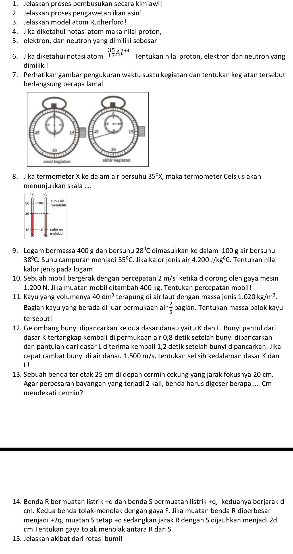 Jelaskan proses pembusukan secara kimiawi!
2. Jelaskan proses pengawetan ikan asin!
3. Jelaskan model atom Rutherford!
4. Jika diketahui notasi atom maka nilai proton,
5. elektron, dan neutron yang dimiliki sebesar
6. Jika diketahui notasi atom _(17)^(35)Al^(+3). Tentukan nilai proton, elektron dan neutron yang
dimiliki!
7. Perhatikan gambar pengukuran waktu suatu kegiatan dan tentukan kegiatan tersebut
berlangsung berapa lama!
8. Jika termometer X ke dalam air bersuhu 35°X , maka termometer Celsius akan
menunjukkan skala ....
100 mendidin
35 °
9. Logam bermassa 400 g dan bersuhu 28°C dimasukkan ke dalam 100 g air bersuhu
38°C. Suhu campuran menjadi 35°C.. Jika kalor jenis air 4.200J/kg^0C. Tentukan nilai
kalor jenis pada logam
10. Sebuah mobil bergerak dengan percepatan 2m/s^2 ketika didorong oleh gaya mesin
1.200 N. Jika muatan mobil ditambah 400 kg. Tentukan percepatan mobil!
11. Kayu yang volumenya 40dm^3 terapung di air laut dengan massa jenis 1.020kg/m^3.
Bagian kayu yang berada di luar permukaan air  2/5  bagian. Tentukan massa balok kayu
tersebut!
12. Gelombang bunyi dipancarkan ke dua dasar danau yaitu K dan L. Bunyi pantul dari
dasar K tertangkap kembali di permukaan air 0,8 detik setelah bunyi dipancarkan
dan pantulan dari dasar L diterima kembali 1,2 detik setelah bunyi dipancarkan. Jika
cepat rambat bunyi di air danau 1.500 m/s, tentukan selisih kedalaman dasar K dan
L!
13. Sebuah benda terletak 25 cm di depan cermin cekung yang jarak fokusnya 20 cm.
Agar perbesaran bayangan yang terjadi 2 kali, benda harus digeser berapa .... Cm
mendekati cermin?
14. Benda R bermuatan listrik +q dan benda S bermuatan listrik +q, keduanya berjarak d
cm. Kedua benda tolak-menolak dengan gaya F. Jika muatan benda R diperbesar
menjadi +2q, muatan S tetap +q sedangkan jarak R dengan S dijauhkan menjadi 2d
cm.Tentukan gaya tolak menolak antara R dan S
15. Jelaskan akibat dari rotasi bumi!