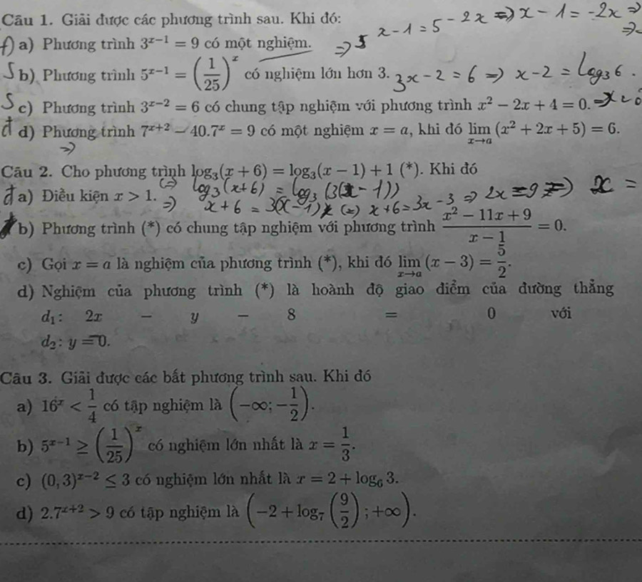 Giải được các phương trình sau. Khi đó:
a) Phương trình 3^(x-1)=9 có một nghiệm.
b) Phương trình 5^(x-1)=( 1/25 )^x có nghiệm lớn hơn 3.
c) Phương trình 3^(x-2)=6 có chung tập nghiệm với phương trình x^2-2x+4=0.
d) Phương trình 7^(x+2)-40.7^x=9 có một nghiệm x=a , khi đó limlimits _xto a(x^2+2x+5)=6.
Câu 2. Cho phương trình log _3(x+6)=log _3(x-1)+1(^*). Khi đó
a) Điều kiện x>1.
(b) Phương trình (*) có chung tập nghiệm với phương trình  (x^2-11x+9)/x-1 =0.
c) Gọi x=a là nghiệm của phương trình (*), khi đó limlimits _xto a(x-3)= 5/2 .
d) Nghiệm của phương trình (*) là hoành độ giao điểm của đường thẳng
d_1:2x
y  8 = 0 với
d_2:y=0.
Câu 3. Giải được các bất phương trình sau. Khi đó
a) 16^x có tập nghiệm là (-∈fty ;- 1/2 ).
b) 5^(x-1)≥ ( 1/25 )^x có nghiệm lớn nhất là x= 1/3 .
c) (0,3)^x-2≤ 3 có nghiệm lớn nhất là x=2+log _63.
d) 2.7^(x+2)>9 có tập nghiệm là (-2+log _7( 9/2 );+∈fty ).