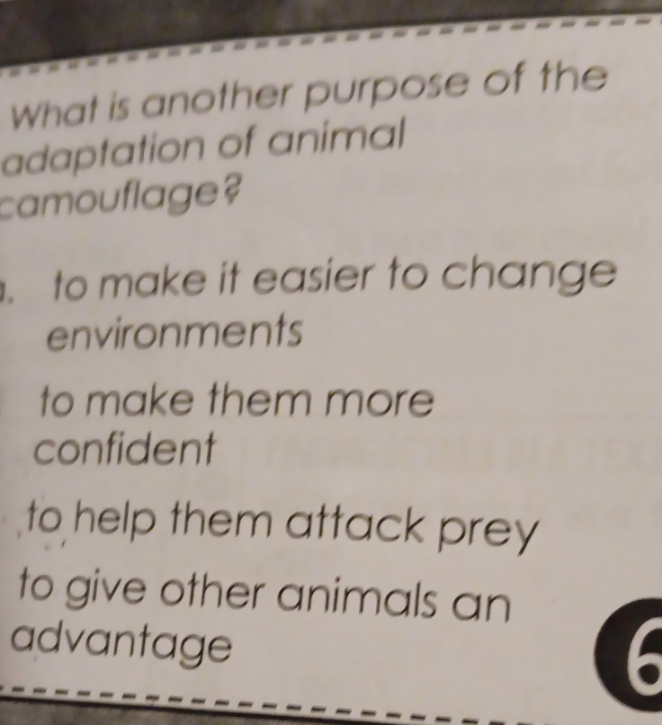 What is another purpose of the
adaptation of animal
camouflage?
. to make it easier to change
environments
to make them more
confident
to help them attack prey
to give other animals an
advantage
6