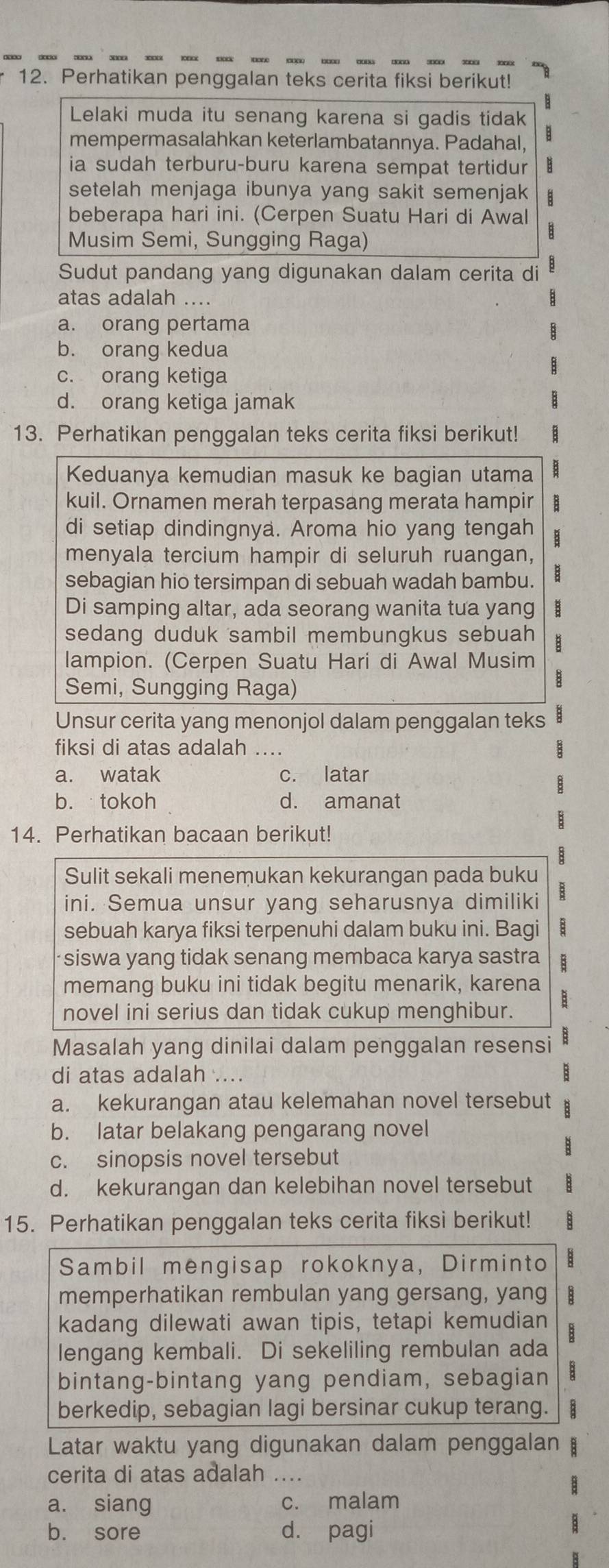 Perhatikan penggalan teks cerita fiksi berikut!
Lelaki muda itu senang karena si gadis tidak
mempermasalahkan keterlambatannya. Padahal, B
ia sudah terburu-buru karena sempat tertidur B
setelah menjaga ibunya yang sakit semenjak
beberapa hari ini. (Cerpen Suatu Hari di Awal
Musim Semi, Sungging Raga)
Sudut pandang yang digunakan dalam cerita di
atas adalah ....
a. orang pertama
b. orang kedua
c. orang ketiga
d. orang ketiga jamak
13. Perhatikan penggalan teks cerita fiksi berikut!
Keduanya kemudian masuk ke bagian utama
kuil. Ornamen merah terpasang merata hampir B
di setiap dindingnya. Aroma hio yang tengah 
menyala tercium hampir di seluruh ruangan,
sebagian hio tersimpan di sebuah wadah bambu.
Di samping altar, ada seorang wanita tua yang
sedang duduk sambil membungkus sebuah 
lampion. (Cerpen Suatu Hari di Awal Musim
Semi, Sungging Raga)
Unsur cerita yang menonjol dalam penggalan teks
fiksi di atas adalah ....
a. watak c. latar
b. tokoh d. amanat
14. Perhatikan bacaan berikut!
Sulit sekali menemukan kekurangan pada buku
ini. Semua unsur yang seharusnya dimiliki B
sebuah karya fiksi terpenuhi dalam buku ini. Bagi B
siswa yang tidak senang membaca karya sastra B
memang buku ini tidak begitu menarik, karena
novel ini serius dan tidak cukup menghibur. B
Masalah yang dinilai dalam penggalan resensi B
di atas adalah ...
a. kekurangan atau kelemahan novel tersebut
b. latar belakang pengarang novel
c. sinopsis novel tersebut
d. kekurangan dan kelebihan novel tersebut
15. Perhatikan penggalan teks cerita fiksi berikut!
Sambil mengisap rokoknya, Dirminto
memperhatikan rembulan yang gersang, yang
kadang dilewati awan tipis, tetapi kemudian
lengang kembali. Di sekeliling rembulan ada
bintang-bintang yang pendiam, sebagian
berkedip, sebagian lagi bersinar cukup terang.
Latar waktu yang digunakan dalam penggalan
cerita di atas adalah ....
a. siang c. malam
b. sore d. pagi