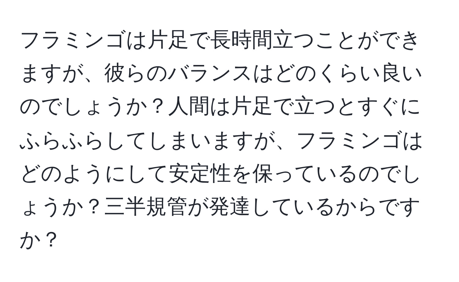 フラミンゴは片足で長時間立つことができますが、彼らのバランスはどのくらい良いのでしょうか？人間は片足で立つとすぐにふらふらしてしまいますが、フラミンゴはどのようにして安定性を保っているのでしょうか？三半規管が発達しているからですか？