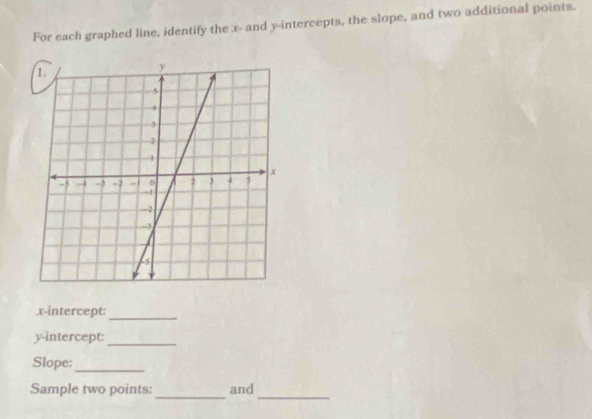 For each graphed line, identify the x - and y-intercepts, the slope, and two additional points. 
x-intercept: 
_ 
y-intercept:_ 
Slope:_ 
Sample two points: and 
__