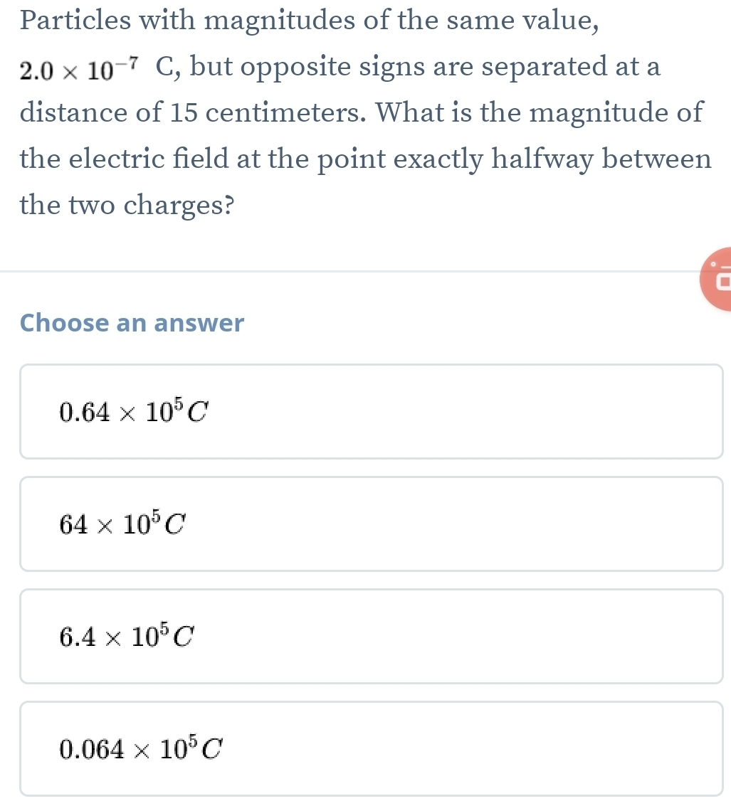 Particles with magnitudes of the same value,
2.0* 10^(-7)C , but opposite signs are separated at a
distance of 15 centimeters. What is the magnitude of
the electric field at the point exactly halfway between
the two charges?
Choose an answer
0.64* 10^5C
64* 10^5C
6.4* 10^5C
0.064* 10^5C