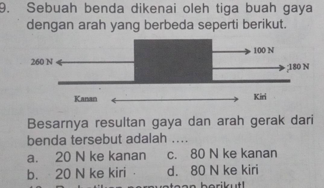 Sebuah benda dikenai oleh tiga buah gaya
dengan arah yang berbeda seperti berikut.
Besarnya resultan gaya dan arah gerak dari
benda tersebut adalah ....
a. 20 N ke kanan c. 80 N ke kanan
b. 20 N ke kiri d. 80 N ke kiri