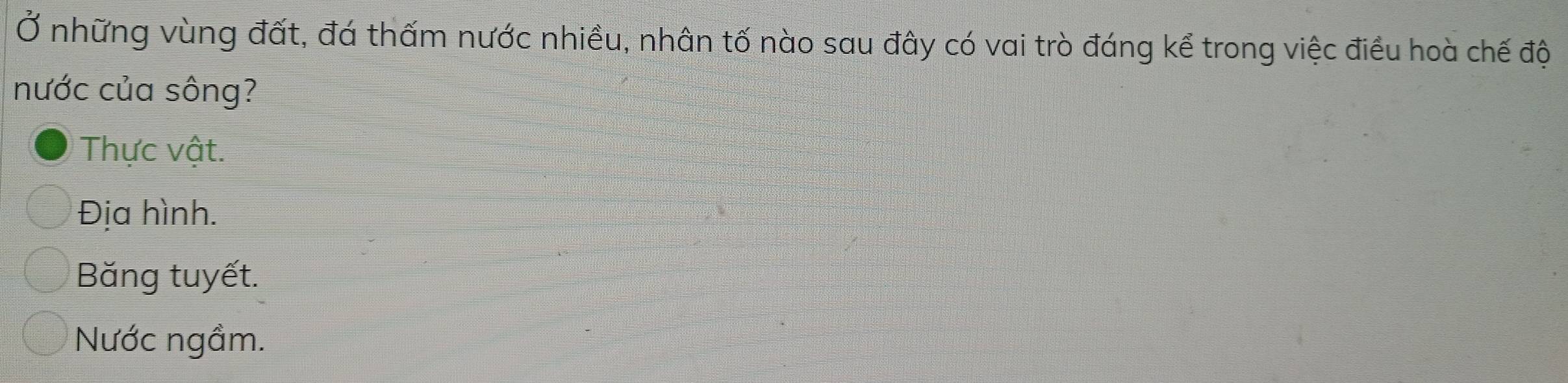 Ở những vùng đất, đá thấm nước nhiều, nhân tố nào sau đây có vai trò đáng kể trong việc điều hoà chế độ
nước của sông?
Thực vật.
Địa hình.
Băng tuyết.
Nước ngầm.