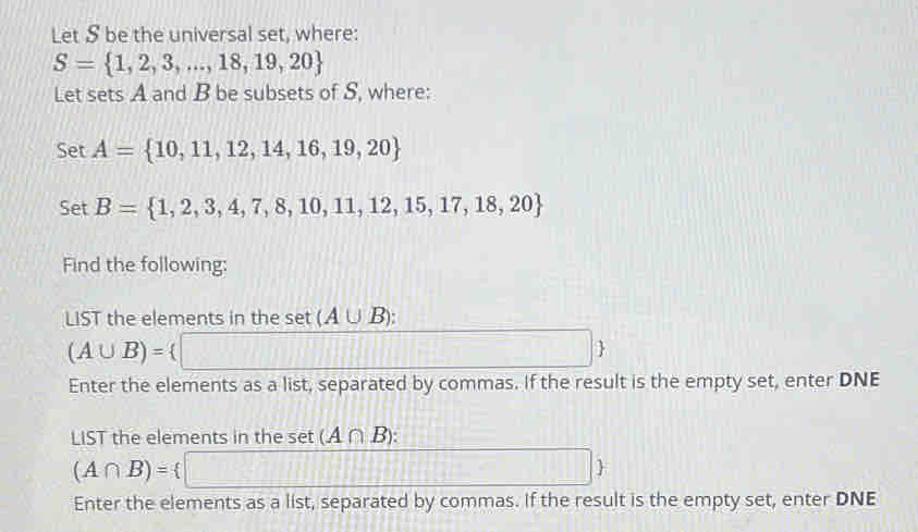 Let S be the universal set, where:
S= 1,2,3,...,18,19,20
Let sets A and B be subsets of S, where: 
be r A= 10,11,12,14,16,19,20
Set B= 1,2,3,4,7,8,10,11,12,15,17,18,20
Find the following: 
LIST the elements in the set (A∪ B) :
(A∪ B)= □ ; 
Enter the elements as a list, separated by commas. If the result is the empty set, enter DNE 
LIST the elements in the set (A∩ B) :
(A∩ B)= □ 
Enter the elements as a list, separated by commas. If the result is the empty set, enter DNE