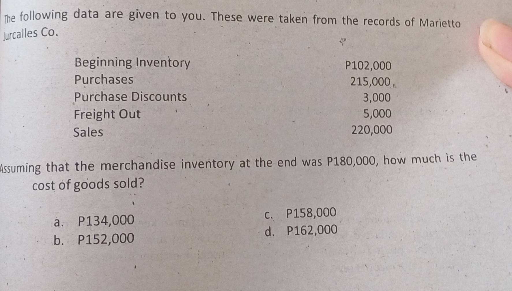 The following data are given to you. These were taken from the records of Marietto
jurcalles Co.
Beginning Inventory P102,000
Purchases 215,000
Purchase Discounts 3,000
Freight Out 5,000
Sales 220,000
Assuming that the merchandise inventory at the end was P180,000, how much is the
cost of goods sold?
c、 P158,000
a. P134,000
d. P162,000
b. P152,000