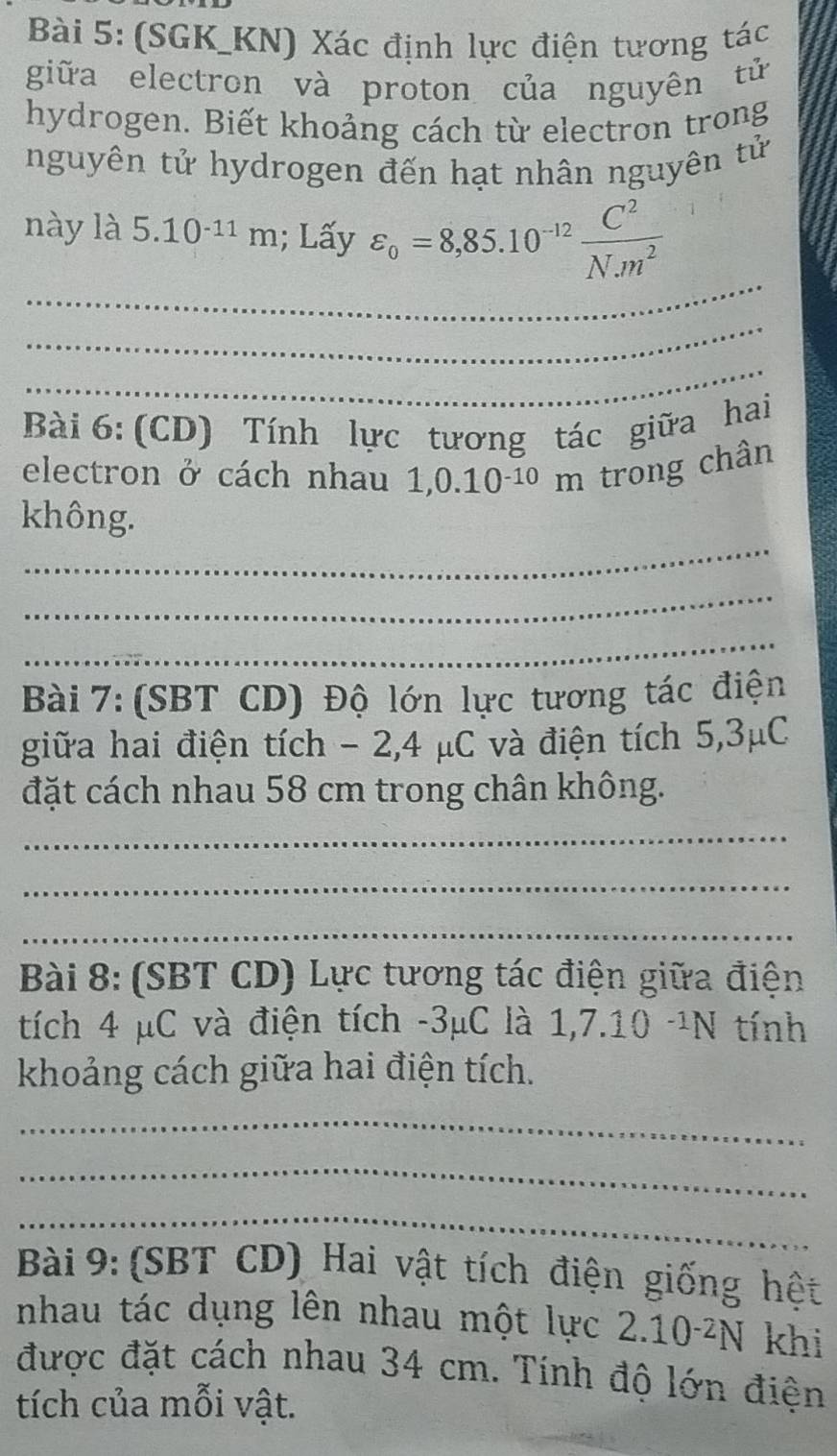 (SGK_KN) Xác định lực điện tương tác 
giữa electron và proton của nguyên tử 
hydrogen. Biết khoảng cách từ electron trong 
nguyên tử hydrogen đến hạt nhân nguyên tử 
_ 
này là 5.10^(-11)m; Lấy varepsilon _o=8,85.10^(-12) C^2/N.m^2 
_ 
_ 
Bài 6: (CD) Tính lực tương tác giữa hai 
electron ở cách nhau 1,0.10^(-10)m trong chân 
_ 
không. 
_ 
_ 
Bài 7: (SBT CD) Độ lớn lực tương tác điện 
giữa hai điện tích - 2, 4 μC và điện tích 5,3μC
đặt cách nhau 58 cm trong chân không. 
_ 
_ 
_ 
Bài 8: (SBT CD) Lực tương tác điện giữa điện 
tích 4 μC và điện tích -3μC là 1,7.10 -¹N tính 
khoảng cách giữa hai điện tích. 
_ 
_ 
_ 
Bài 9: (SBT CD) Hai vật tích điện giống hệt 
nhau tác dụng lên nhau một lực 2.10^(-2)N khi 
được đặt cách nhau 34 cm. Tính độ lớn điện 
tích của mỗi vật.