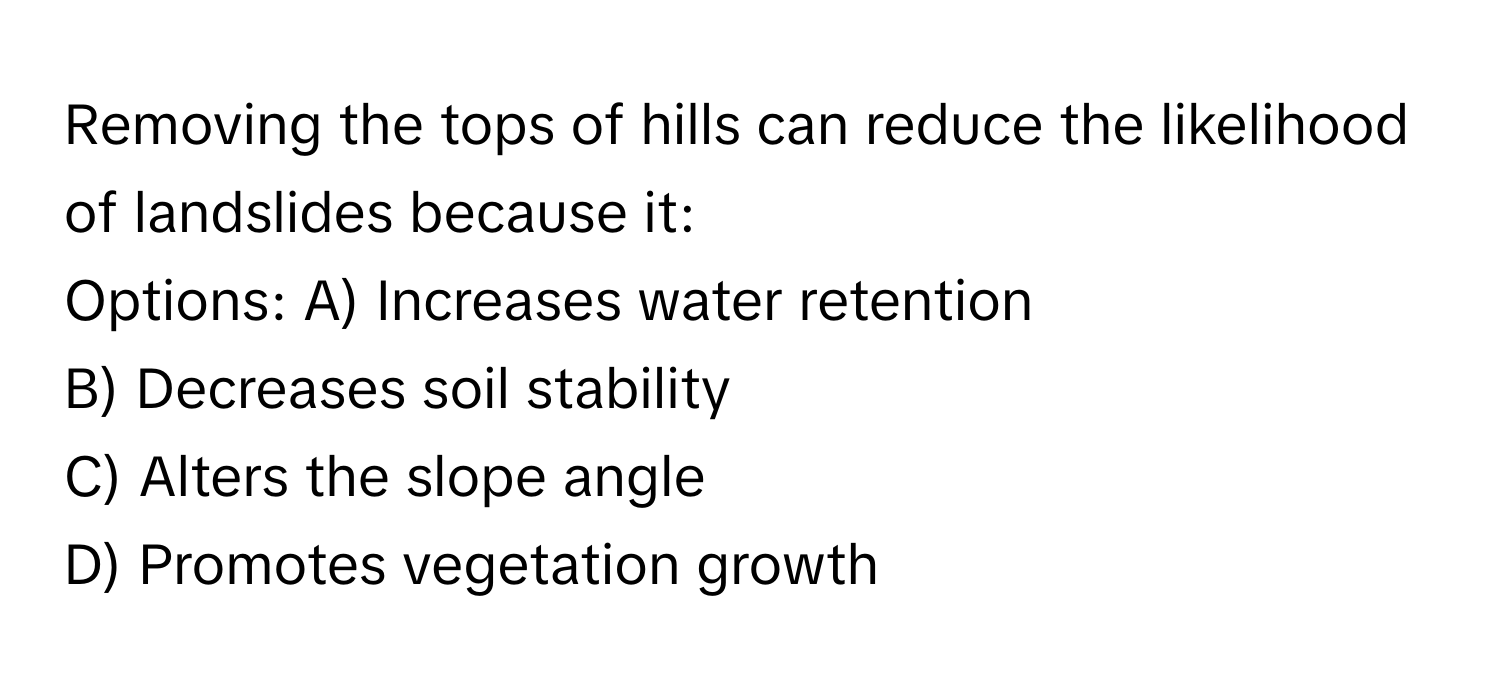 Removing the tops of hills can reduce the likelihood of landslides because it:

Options: A) Increases water retention
B) Decreases soil stability
C) Alters the slope angle
D) Promotes vegetation growth