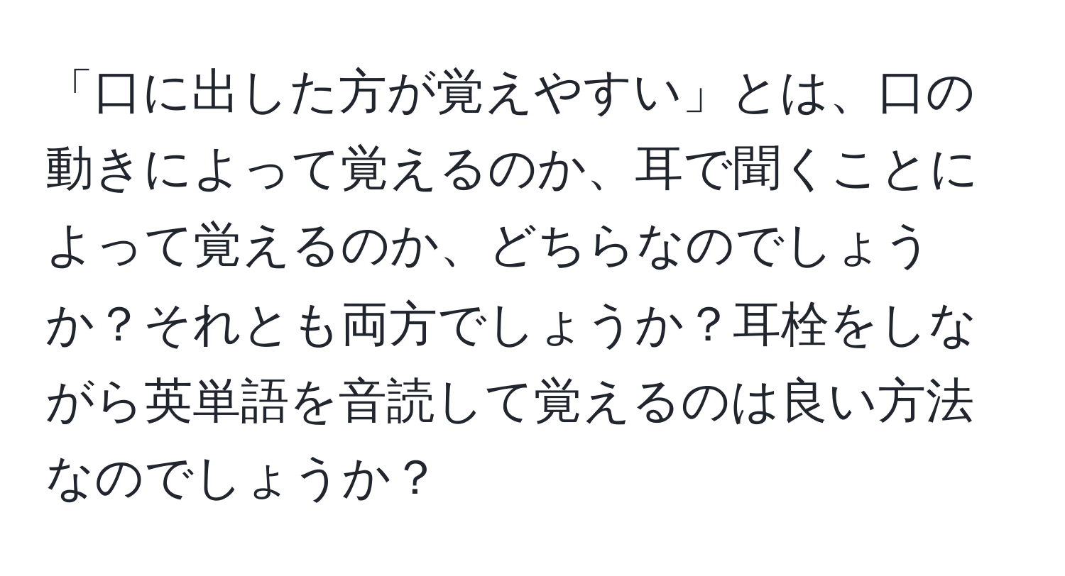 「口に出した方が覚えやすい」とは、口の動きによって覚えるのか、耳で聞くことによって覚えるのか、どちらなのでしょうか？それとも両方でしょうか？耳栓をしながら英単語を音読して覚えるのは良い方法なのでしょうか？