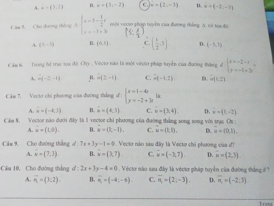 A. u=(3:2). B. u=(3;-2). C. vector u=(2;-3). D. vector u=(-2;-3)
Câu 5, Cho đường thắng Delta beginarrayl x=5- 1/2 t một vectơ pháp tuyến của đường thắng △ cd tọa độ
、
B.
A. (5;-3) (6,1). C. ( 1/2 :3) D. (-5;3)
Câu 6. Trong hệ trục tọa độ Oxy , Véctơ nào là một véctơ pháp tuyển của đường thăng d: beginarrayl x=-2-t y=-1+2tendarray. ?
A. vector n(-2;-1). B. overline n(2;-1). C. overline n(-1:2). D. overline n(1;2).
Câu 7. Vectơ chỉ phương của đường thẳng d:beginarrayl x=1-4t y=-2+3tendarray. là:
A. overline u=(-4;3). B. overline u=(4;3). C. overline u=(3;4). D. overline u=(1;-2).
Câu 8. Vector nào dưới đây là 1 vector chỉ phương của đường thẳng song song với trục Ox :
A. vector u=(1;0). B. vector u=(1;-1). C. overline u=(1;1). D. vector u=(0,1).
Câu 9. Cho đường thẳng d:7x+3y-1=0. Vectơ nào sau đây là Vectơ chi phương của d?
A. overline u=(7;3). B. vector u=(3;7). C. overline u=(-3;7). D. overline u=(2;3).
Câu 10. Cho đường thẳng d:2x+3y-4=0. Véctơ nào sau đây là véctơ pháp tuyến của đường thăng ?
A. overline n_1=(3;2). B. overline n_1=(-4;-6). C. overline n_1=(2;-3). D. overline n_1=(-2;3).
Trang