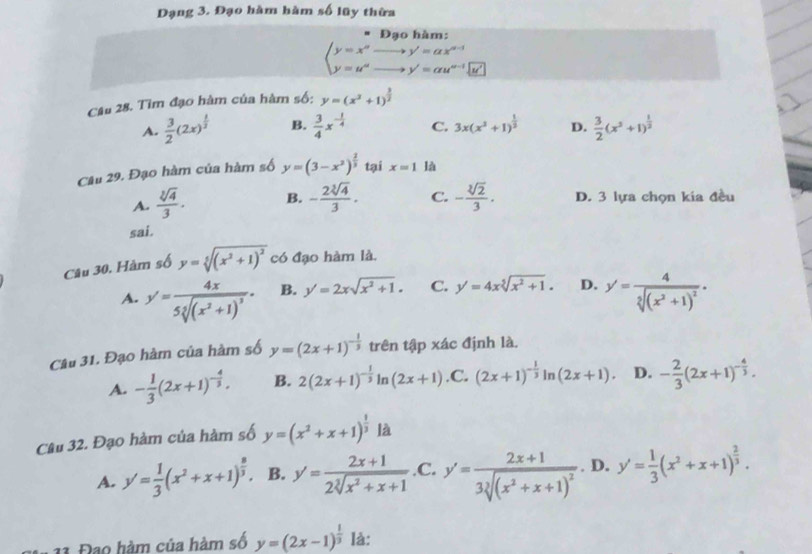 Đạng 3. Đạo hàm hàm số lũy thừa
Đạo hàm:
beginarrayl y=x^(alpha)to y'=alpha x^(alpha -1) y=u^(alpha)to y'=alpha u^(alpha -1)|endarray.
Câu 28. Tìm đạo hàm của hàm số: y=(x^3+1)^ 3/2 
A.  3/2 (2x)^ 1/3  B.  3/4 x^(-frac 1)4 C. 3x(x^3+1)^ 1/2  D.  3/2 (x^3+1)^ 1/2 
Câu 29. Đạo hàm của hàm số y=(3-x^2)^ 2/3  tại x=1 là
A.  sqrt[3](4)/3 . B. - 2sqrt[3](4)/3 . C. - sqrt[3](2)/3 . D. 3 lựa chọn kía đều
sai.
Câu 30. Hàm số y=sqrt[5]((x^2+1)^2) có đạo hàm là.
A. y'=frac 4x5sqrt[3]((x^2+1)^3). B. y'=2xsqrt(x^2+1). C. y'=4xsqrt[5](x^2+1). D. y'=frac 4sqrt[2]((x^2+1)^2).
Câu 31. Đạo hàm của hàm số y=(2x+1)^- 1/3  trên tập xác định là.
A. - 1/3 (2x+1)^- 4/3 . B. 2(2x+1)^- 1/3 ln (2x+1) .C. (2x+1)^- 1/3 ln (2x+1). D. - 2/3 (2x+1)^- 4/3 .
Câu 32. Đạo hàm của hàm số y=(x^2+x+1)^ 1/3  là
A. y'= 1/3 (x^2+x+1)^ 8/3 . B. y'= (2x+1)/2sqrt[3](x^2+x+1)  .C. y'=frac 2x+13sqrt[3]((x^2+x+1)^2). D. y'= 1/3 (x^2+x+1)^ 2/3 .
11 Đạo hàm của hàm số y=(2x-1)^ 1/3  là: