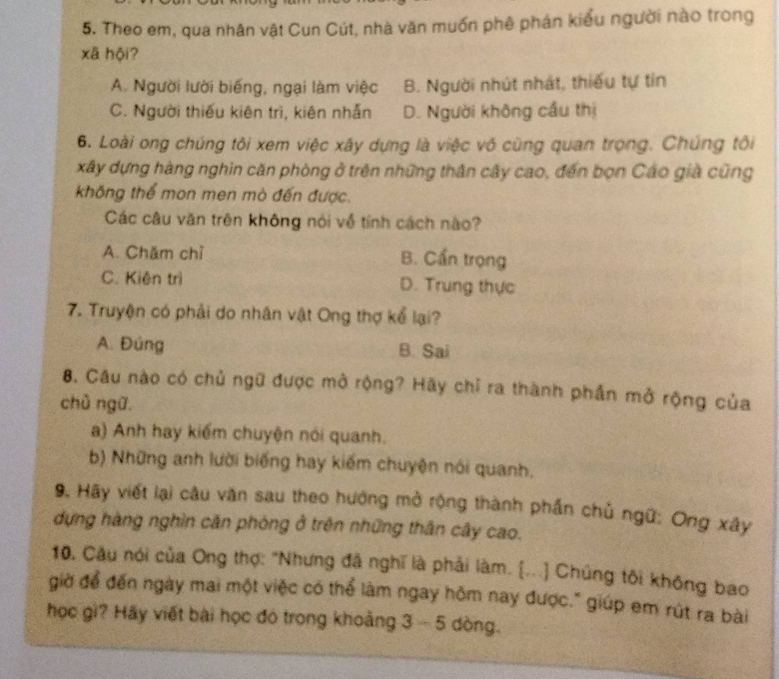 Theo em, qua nhân vật Cun Cút, nhà văn muốn phê phán kiểu người nào trong
xã hội?
A. Người lười biếng, ngại làm việc B. Người nhút nhất, thiếu tự tin
C. Người thiếu kiên trì, kiên nhẫn D. Người không cầu thị
6. Loài ong chúng tôi xem việc xây dựng là việc vô cùng quan trọng. Chúng tôi
xây dựng hàng nghin căn phòng ở trên những thân cây cao, đến bọn Cáo già cũng
không thể mon men mò đến được.
Các câu văn trên không nói về tính cách nào?
A. Chăm chỉ B. Cần trọng
C. Kiện trì D. Trung thực
7. Truyện có phải do nhân vật Ong thợ kể lại?
A. Đúng B. Sai
8. Câu nào có chủ ngữ được mở rộng? Hãy chỉ ra thành phần mở rộng của
chủ ngữ.
a) Anh hay kiếm chuyện nói quanh.
b) Những anh lười biếng hay kiếm chuyện nói quanh,
9. Hãy viết lại câu văn sau theo hướng mở rộng thành phần chủ ngữ: Ong xây
dựng hàng nghìn căn phòng ở trên những thân cây cao.
10. Câu nói của Ong thợ: "Nhưng đã nghĩ là phải làm. [...] Chúng tôi không bao
giờ để đến ngày mai một việc có thể làm ngay hôm nay được." giúp em rút ra bài
học gì? Hãy viết bài học đó trong khoảng 3 - 5 dòng.