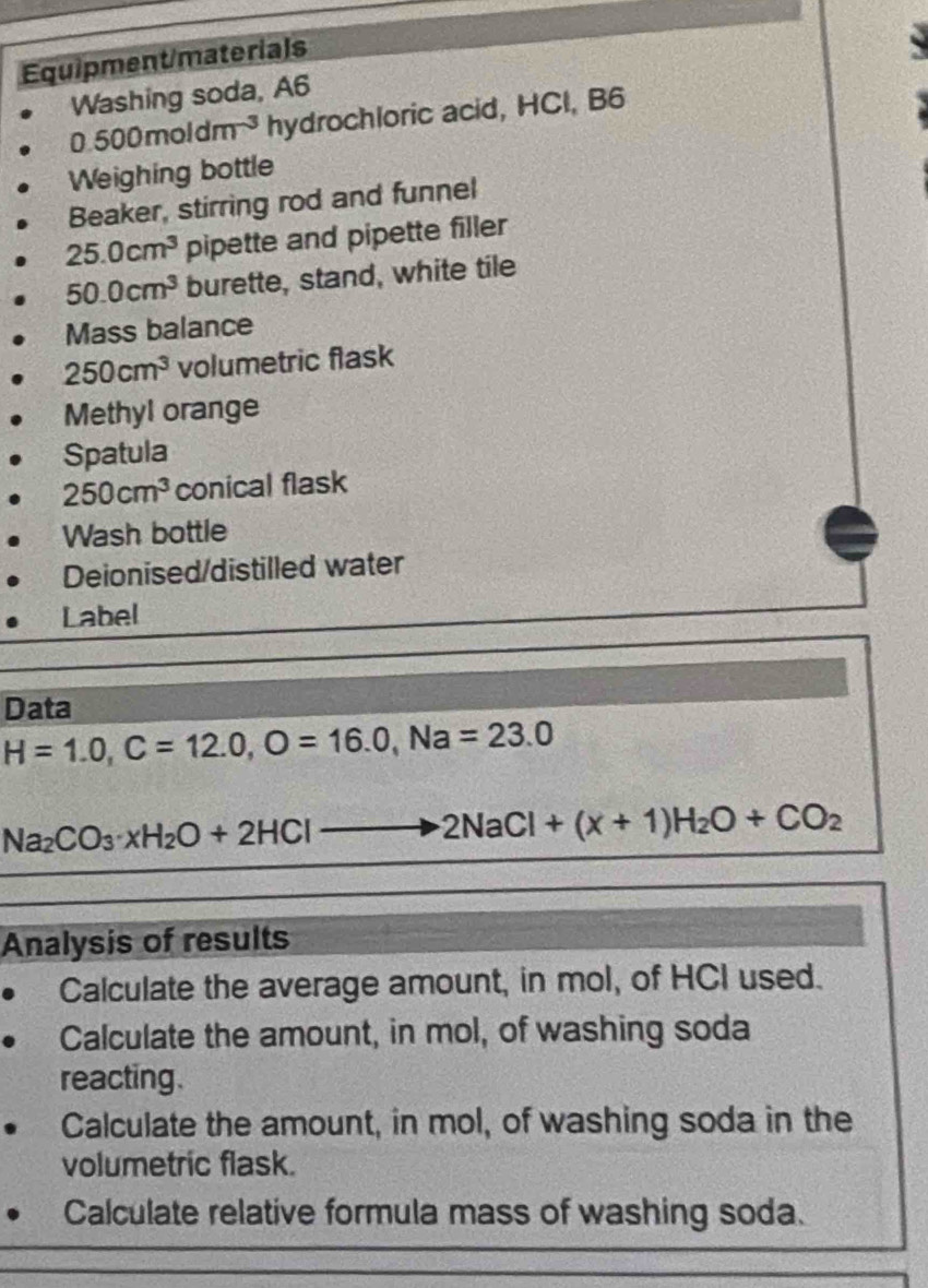 Equipment/materials 
Washing soda, A6
0.500moldm^(-3) hydrochloric acid, HCI, B6 
Weighing bottle 
Beaker, stirring rod and funnel
25.0cm^3 pipette and pipette filler
50.0cm^3 burette, stand, white tile 
Mass balance
250cm^3 volumetric flask 
Methyl orange 
Spatula
250cm^3 conical flask 
Wash bottle 
Deionised/distilled water 
Label 
Data
H=1.0, C=12.0, O=16.0, Na=23.0
Na_2CO_3· xH_2O+2HClto 2NaCl+(x+1)H_2O+CO_2
Analysis of results 
Calculate the average amount, in mol, of HCI used. 
Calculate the amount, in mol, of washing soda 
reacting. 
Calculate the amount, in mol, of washing soda in the 
volumetric flask. 
Calculate relative formula mass of washing soda.