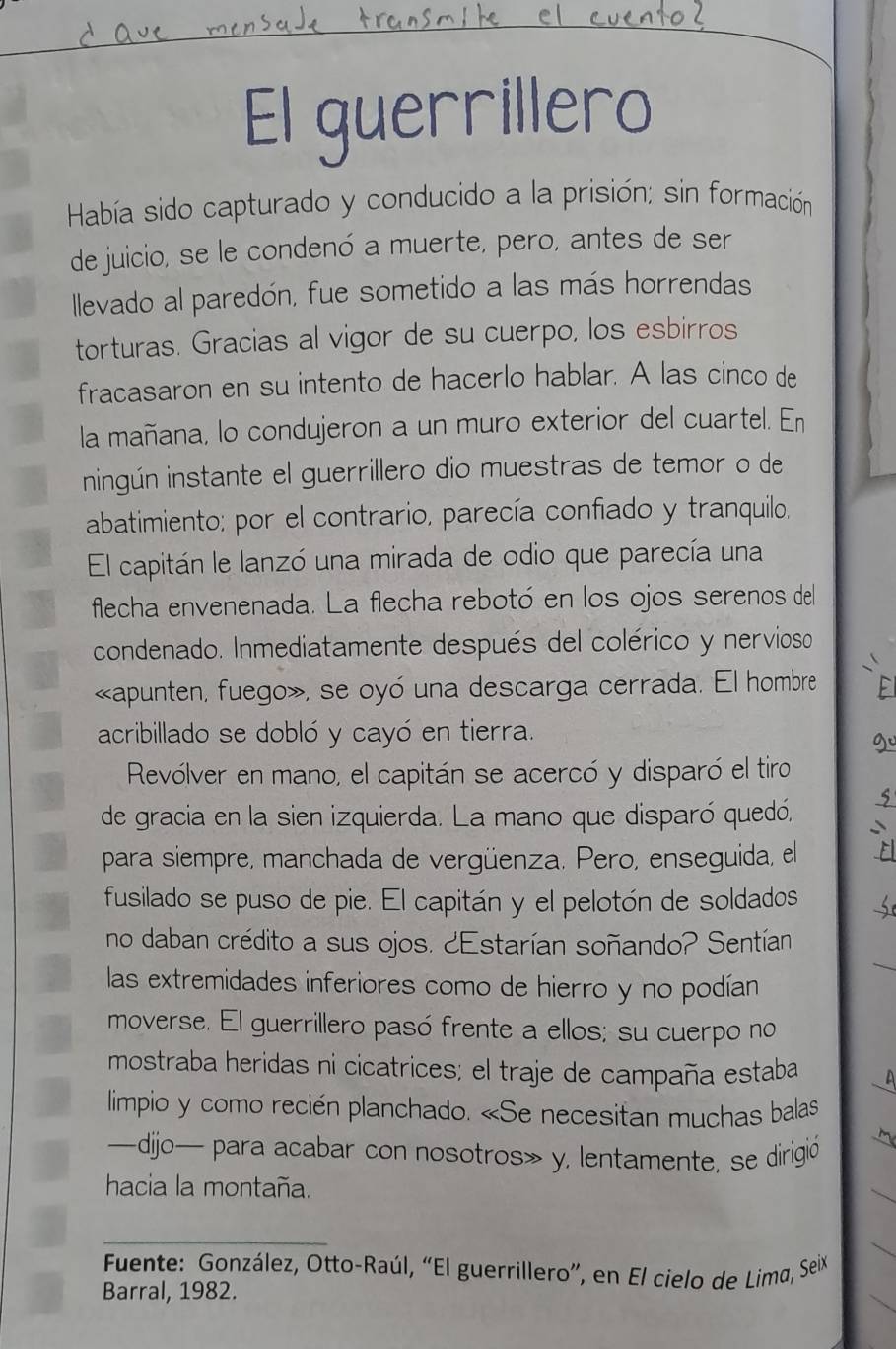 El guerrillero
Había sido capturado y conducido a la prisión; sin formación
de juicio, se le condenó a muerte, pero, antes de ser
llevado al paredón, fue sometido a las más horrendas
torturas. Gracias al vigor de su cuerpo, los esbirros
fracasaron en su intento de hacerlo hablar. A las cinco de
la mañana, lo condujeron a un muro exterior del cuartel. En
ningún instante el guerrillero dio muestras de temor o de
abatimiento; por el contrario, parecía confiado y tranquilo,
El capitán le lanzó una mirada de odio que parecía una
flecha envenenada. La flecha rebotó en los ojos serenos del
condenado. Inmediatamente después del colérico y nervioso
«apunten, fuego», se oyó una descarga cerrada. El hombre
acribillado se dobló y cayó en tierra.
Revólver en mano, el capitán se acercó y disparó el tiro
de gracia en la sien izquierda. La mano que disparó quedó,
para siempre, manchada de vergüenza. Pero, enseguida, el
fusilado se puso de pie. El capitán y el pelotón de soldados
no daban crédito a sus ojos. ¿Estarían soñando? Sentían
las extremidades inferiores como de hierro y no podían
moverse. El guerrillero pasó frente a ellos; su cuerpo no
mostraba heridas ni cicatrices; el traje de campaña estaba A
limpio y como recién planchado. «Se necesitan muchas balas
—djjo— para acabar con nosotros» y, lentamente, se dirigió
hacia la montaña.
_
*  Fuente: González, Otto-Raúl, “El guerrillero”, en El cielo de Lima, Seix
Barral, 1982.