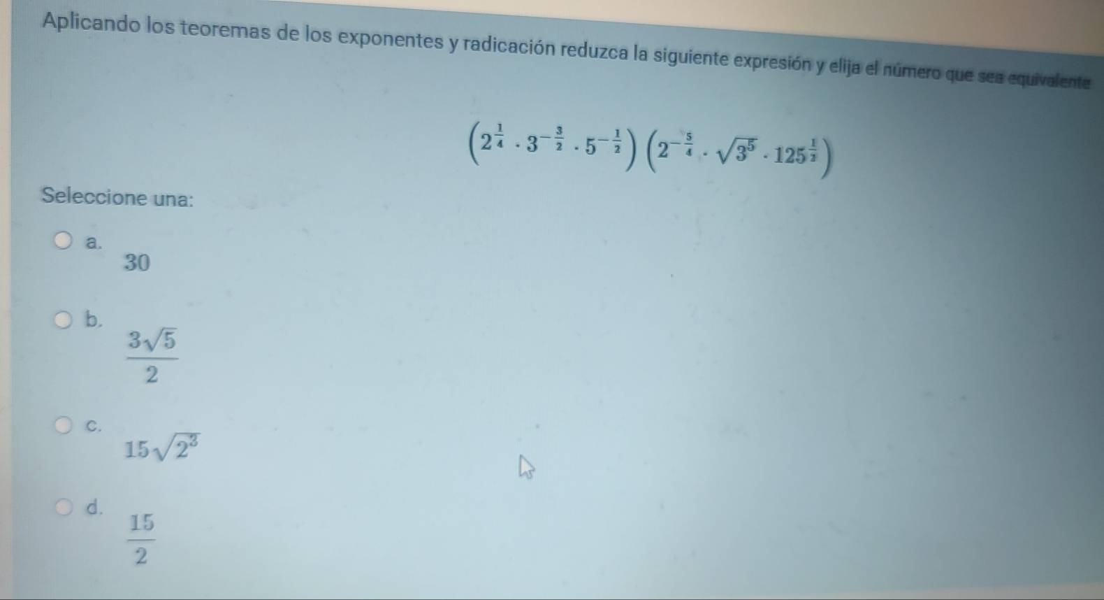 Aplicando los teoremas de los exponentes y radicación reduzca la siguiente expresión y elija el número que sea equivalente
(2^(frac 1)4· 3^(-frac 3)2· 5^(-frac 1)2)(2^(-frac 5)4· sqrt(3^5)· 125^(frac 1)2)
Seleccione una:
a.
30
b.
 3sqrt(5)/2 
C.
15sqrt(2^3)
d.
 15/2 