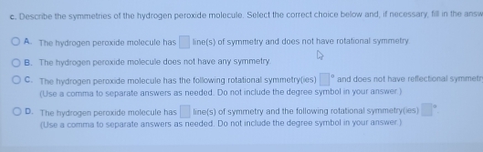 Describe the symmetries of the hydrogen peroxide molecule. Select the correct choice below and, if necessary, fill in the answ
A. The hydrogen peroxide molecule has □ line(s) of symmetry and does not have rotational symmetry
B. The hydrogen peroxide molecule does not have any symmetry.
C. The hydrogen peroxide molecule has the following rotational symmetry(ies) □° and does not have reflectional symmetr
(Use a comma to separate answers as needed. Do not include the degree symbol in your answer )
D. The hydrogen peroxide molecule has □ line(s) of symmetry and the following rotational symmetry(ies) □°
(Use a comma to separate answers as needed. Do not include the degree symbol in your answer.)