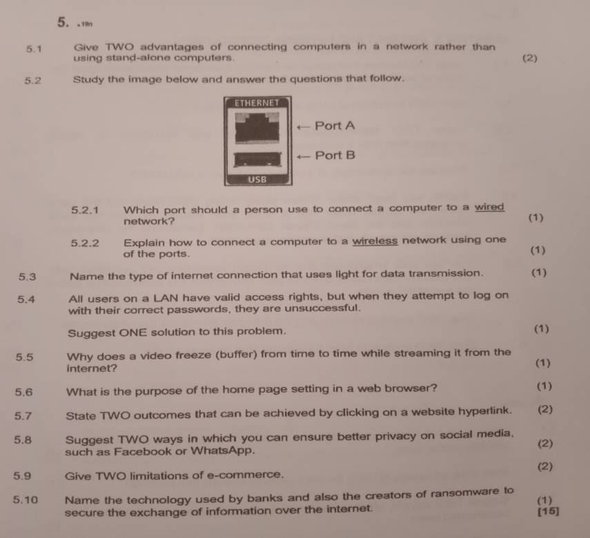 .19n 
5.1 Give TWO advantages of connecting computers in a network rather than 
using stand-alone computers. (2) 
5.2 Study the image below and answer the questions that follow. 
5.2.1 Which port should a person use to connect a computer to a wired 
network? (1) 
5.2.2 Explain how to connect a computer to a wireless network using one 
of the ports. (1) 
5.3 Name the type of internet connection that uses light for data transmission. (1) 
5.4 All users on a LAN have valid access rights, but when they attempt to log on 
with their correct passwords, they are unsuccessful. 
Suggest ONE solution to this problem. (1) 
5.5 Why does a video freeze (buffer) from time to time while streaming it from the 
internet? (1) 
5.6 What is the purpose of the home page setting in a web browser? (1) 
5.7 State TWO outcomes that can be achieved by clicking on a website hyperlink. (2) 
5.8 Suggest TWO ways in which you can ensure better privacy on social media. 
such as Facebook or WhatsApp. (2) 
(2) 
5.9 Give TWO limitations of e-commerce. 
5.10 Name the technology used by banks and also the creators of ransomware to (1) 
secure the exchange of information over the internet. [15]