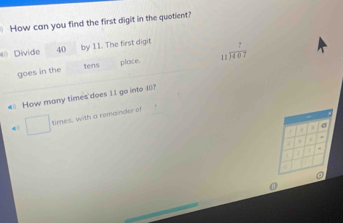 How can you find the first digit in the quotient? 
Divide 40 by 11. The first digit
beginarrayr ? 11encloselongdiv 407endarray
goes in the tens place. 
How many times`does 11 go into 40? 
times, with a remainder of 
1)