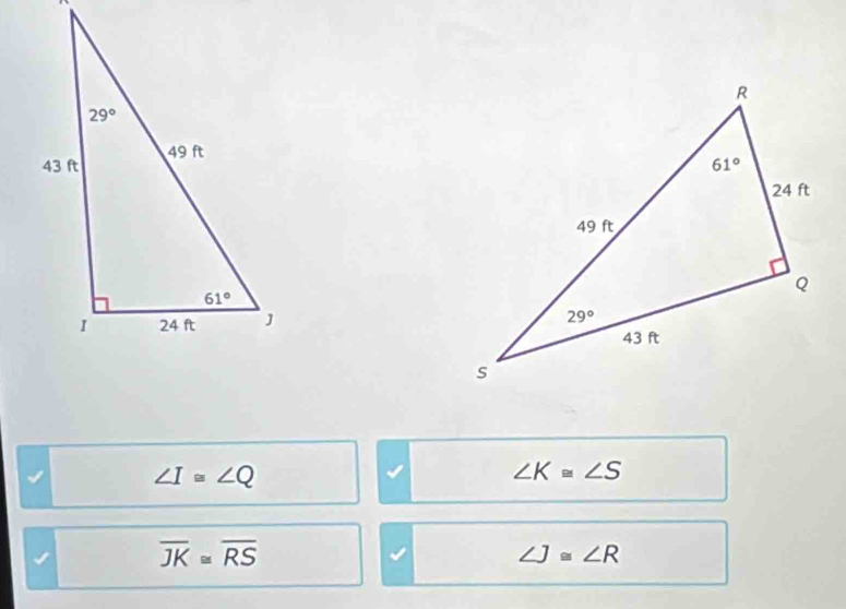 ∠ I≌ ∠ Q
∠ K≌ ∠ S
overline JK≌ overline RS
∠ J≌ ∠ R