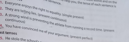 help you, the tense of each sentence is ble above and on the 
e sentençe. 
. Everyone enjoys the right to equality. (simple present) 
2. They are telling lies. (present continuous) 
continuous) 
3. A strong wind is preventing the athlete from running a record time. (present 
4. You have convinced me of your argument. (present perfect) 
ast tenses 
5.He stole the school'