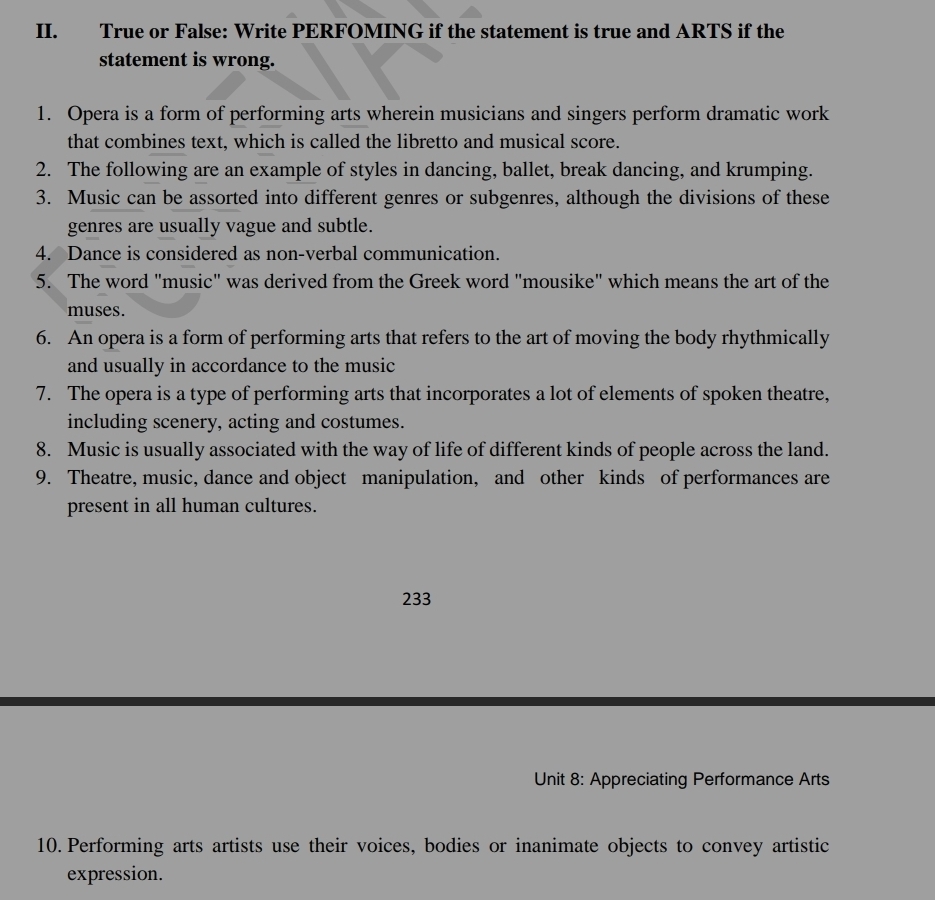 True or False: Write PERFOMING if the statement is true and ARTS if the 
statement is wrong. 
1. Opera is a form of performing arts wherein musicians and singers perform dramatic work 
that combines text, which is called the libretto and musical score. 
2. The following are an example of styles in dancing, ballet, break dancing, and krumping. 
3. Music can be assorted into different genres or subgenres, although the divisions of these 
genres are usually vague and subtle. 
4. Dance is considered as non-verbal communication. 
5. The word "music" was derived from the Greek word "mousike" which means the art of the 
muses. 
6. An opera is a form of performing arts that refers to the art of moving the body rhythmically 
and usually in accordance to the music 
7. The opera is a type of performing arts that incorporates a lot of elements of spoken theatre, 
including scenery, acting and costumes. 
8. Music is usually associated with the way of life of different kinds of people across the land. 
9. Theatre, music, dance and object manipulation, and other kinds of performances are 
present in all human cultures. 
233 
Unit 8: Appreciating Performance Arts 
10. Performing arts artists use their voices, bodies or inanimate objects to convey artistic 
expression.