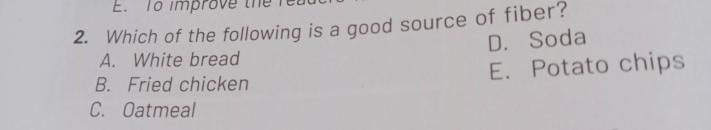 To improve the n
2. Which of the following is a good source of fiber?
A. White bread D. Soda
B. Fried chicken E. Potato chips
C. Oatmeal