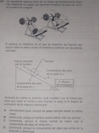 Un estudiante observa cómo en un centro de entrenamiento físico
hay máquinas con pesas que permiten fortalecer las pieras, como
se muestra en la figura.
Él elabora un diagrama en el que se muestran las fuerzas que
actúan sobre la pesa cuando un hombre la sostiene con las piernas
estiradas.
el peso
x
ngulo
linación
Teniendo en cuenta lo anterior, ¿qué sucederá con la fuerza que
tiene que hacer el hombre para levantar la pesa, si el ángulo de
inclinación de la máquina disminuye?
A. Permanecerá igual, porque las pesas siempre tienen la misma
masa.
B. Disminuirá, porque el hombre podría estirar más sus piernas.
C. Aumentará, porque la fuerza normal es mayor que la
componente del pesa en dirección
D. Disminuirá, porque la componente del peso que actúa en la
dirección x disminuye.