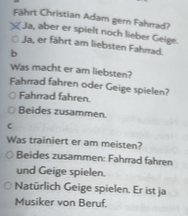 Fährt Christian Adam gern Fahrrad?
Ja, aber er spielt noch lieber Geige.
Ja, er fährt am liebsten Fahrrad.
b
Was macht er am liebsten?
Fahrrad fahren oder Geige spielen?
Fahrrad fahren.
Beides zusammen.
C
Was trainiert er am meisten?
Beides zusammen: Fahrrad fahren
und Geige spielen.
Natürlich Geige spielen. Er ist ja
Musiker von Beruf.