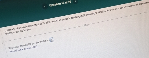 A company offers cash discounts of 6/10, 3/20, net 30. An invoice is dated August 24 amounting to $4732.01. If the invoice is paid on September 11, fnd the am needed to pay the invoice. 
The amount needed to pay the invoice is $
(Round to the nearest cent.)