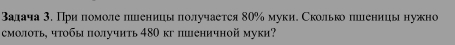 Βалача 3. При πомоле пшеницыπолучается 80% муки. Сколько πшеницынужно 
смолоть, чтобы получить 480 кг пеничной муки?