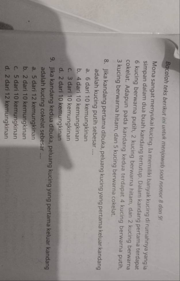 Bacalah teks berikut ini untuk menjawab soal nomor 8 dan 9!
Mona sangat menyukai kucing. Ia memiliki banyak kucing di rumahnya yang ia
simpan dalam dua buah kandang tertutup. Dalam kandang pertama terdapat
6 kucing berwarna putih, 2 kucing berwarna hitam, dan 2 kucing berwarna
cokelat. Adapun pada kandang kedua terdapat 4 kucing berwarna putih,
3 kucing berwarna hitam, dan 5 kucing berwarna cokelat.
8. Jika kandang pertama dibuka, peluang kucing yang pertama keluar kandang
adalah kucing putih sebesar ....
a. 6 dari 10 kemungkinan
b. 4 dari 10 kemungkinan
c. 3 dari 10 kemungkinan
d. 2 dari 10 kemungkinan
9. Jika kandang kedua dibuka, peluang kucing yang pertama keluar kandang
adalah kucing cokelat sebesar ....
a. 5 dari 12 kemungkinan
b. 2 dari 10 kemungkinan
c. 5 dari 10 kemungkinan
d. 2 dari 12 kemungkinan