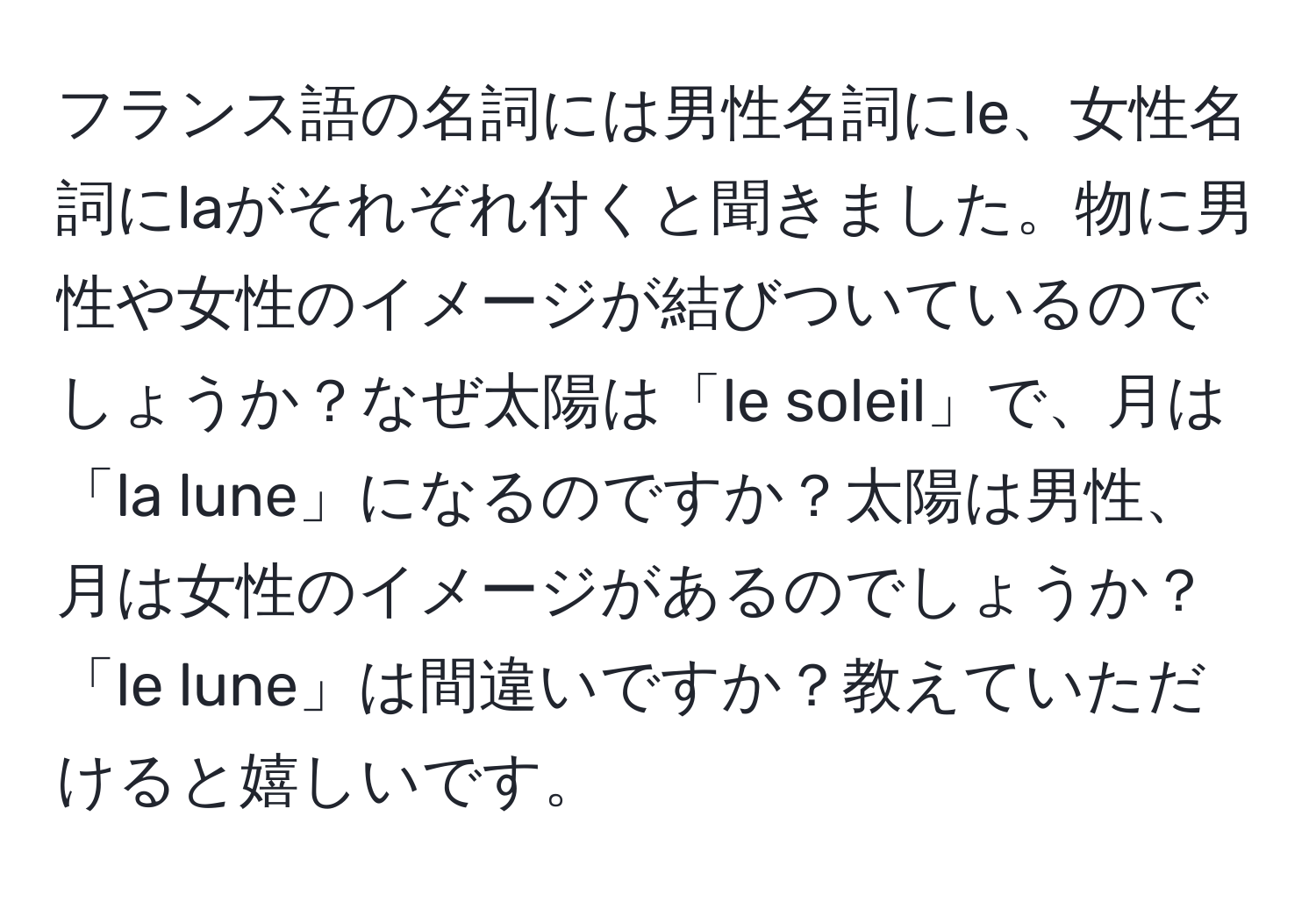 フランス語の名詞には男性名詞にle、女性名詞にlaがそれぞれ付くと聞きました。物に男性や女性のイメージが結びついているのでしょうか？なぜ太陽は「le soleil」で、月は「la lune」になるのですか？太陽は男性、月は女性のイメージがあるのでしょうか？「le lune」は間違いですか？教えていただけると嬉しいです。