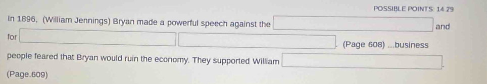 POSSIBLE POINTS: 14 29 
In 1896, (William Jennings) Bryan made a powerful speech against the □ and 
for □
r=frac 1/()=() (Page 608) ...business 
people feared that Bryan would ruin the economy. They supported William □ 
(Page.609)