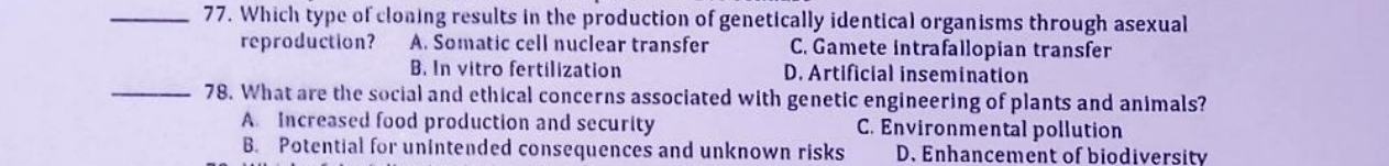 Which type of cloning results in the production of genetically identical organisms through asexual
reproduction? A. Somatic cell nuclear transfer C. Gamete intrafallopian transfer
B. In vitro fertilization D. Artificial insemination
_78. What are the social and ethical concerns associated with genetic engineering of plants and animals?
A Increased food production and security C. Environmental pollution
B. Potential for unintended consequences and unknown risks D. Enhancement of biodiversity