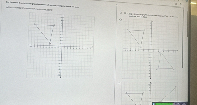 Use the verbal description and graph to answer each question. Complete Steps 1-2 in order
△ aco is rotahed 270° 1. Step 2: Choose the graph that shows the transformed △FCD ' on the came 



~ 
.
β
-