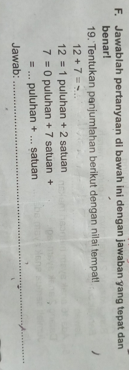 Jawablah pertanyaan di bawah ini dengan jawaban yang tepat dan 
benar! 
19. Tentukan penjumlahan berikut dengan nilai tempat! 
_ 12+7=
12=1 puluhan + 2 satuan
7=0 puluhan + 7 satuan +
=... puluhan + ... satuan 
_7 
Jawab: