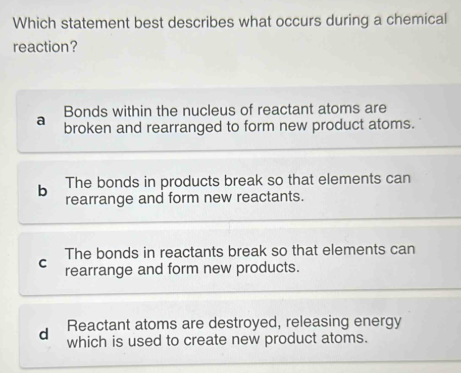 Which statement best describes what occurs during a chemical
reaction?
Bonds within the nucleus of reactant atoms are
a broken and rearranged to form new product atoms.
b The bonds in products break so that elements can
rearrange and form new reactants.
The bonds in reactants break so that elements can
C rearrange and form new products.
Reactant atoms are destroyed, releasing energy
d which is used to create new product atoms.