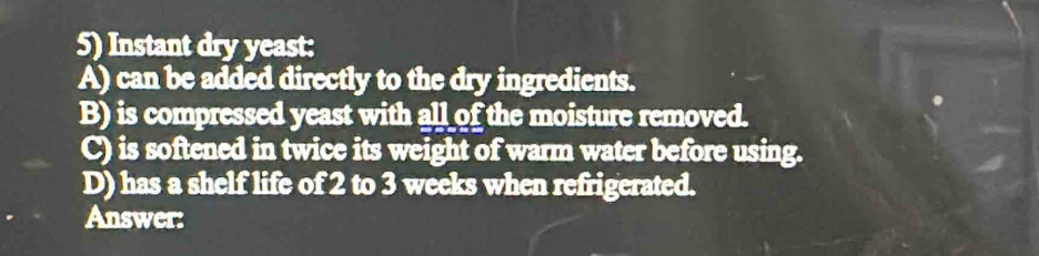 Instant dry yeast: 
A) can be added directly to the dry ingredients. 
B) is compressed yeast with all of the moisture removed. 
C) is softened in twice its weight of warm water before using. 
D) has a shelf life of 2 to 3 weeks when refrigerated. 
Answer: