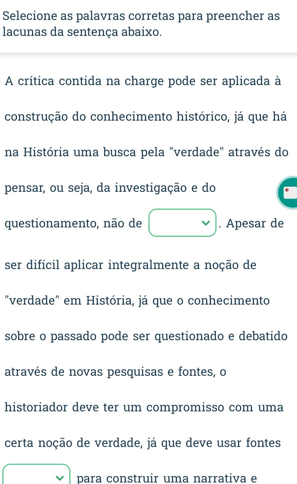 Selecione as palavras corretas para preencher as 
lacunas da sentença abaixo. 
A crítica contida na charge pode ser aplicada à 
construção do conhecimento histórico, já que há 
na História uma busca pela "verdade" através do 
pensar, ou seja, da investigação e do 
questionamento, não de □ . Apesar de 
ser difícil aplicar integralmente a noção de 
"verdade" em História, já que o conhecimento 
sobre o passado pode ser questionado e debatido 
através de novas pesquisas e fontes, o 
historiador deve ter um compromisso com uma 
certa noção de verdade, já que deve usar fontes
□ ,□ ) para construir uma narrativa e