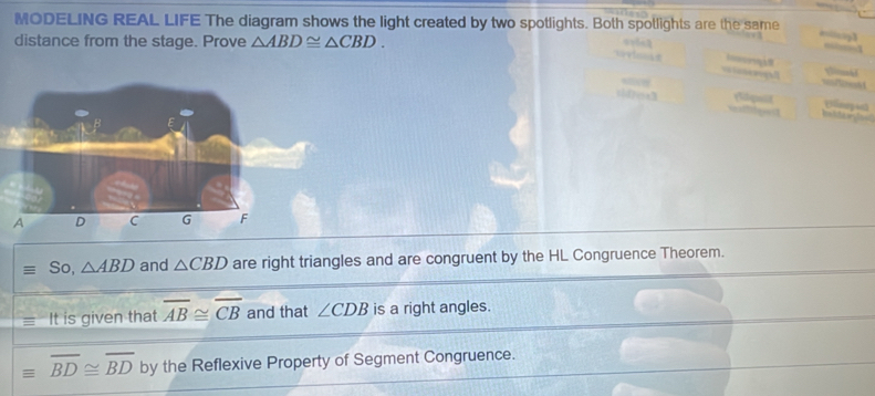 MODELING REAL LIFE The diagram shows the light created by two spotlights. Both spotlights are the same 
distance from the stage. Prove △ ABD≌ △ CBD. 
So, △ ABD and △ CBD are right triangles and are congruent by the HL Congruence Theorem. 
It is given that overline AB≌ overline CB and that ∠ CDB is a right angles.
equiv overline BD≌ overline BD by the Reflexive Property of Segment Congruence.