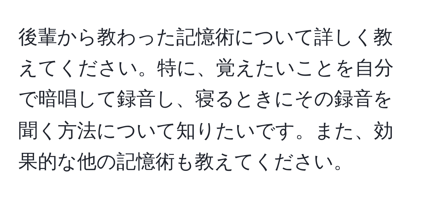 後輩から教わった記憶術について詳しく教えてください。特に、覚えたいことを自分で暗唱して録音し、寝るときにその録音を聞く方法について知りたいです。また、効果的な他の記憶術も教えてください。