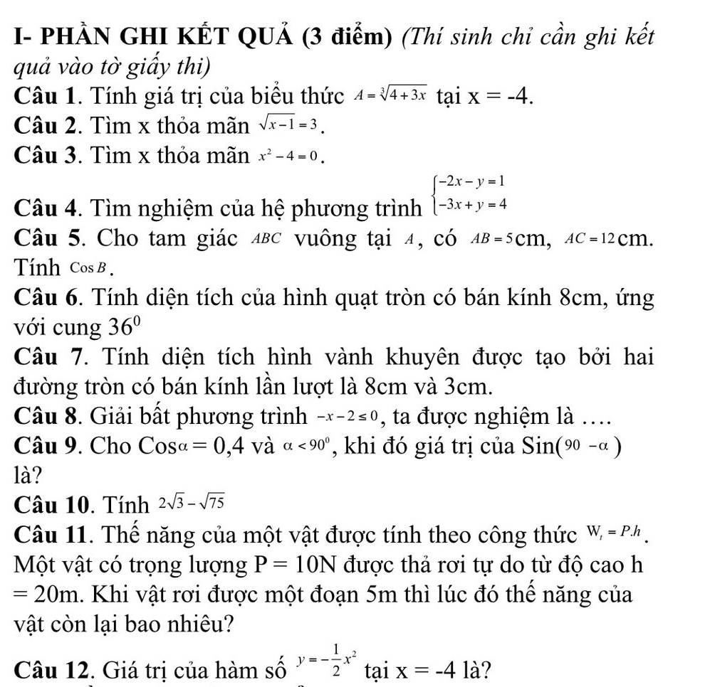 I- PHẢN GHI KẾT QUẢ (3 điểm) (Thí sinh chỉ cần ghi kết 
quả vào tờ giấy thi) 
Câu 1. Tính giá trị của biểu thức A=sqrt[3](4+3x) tại x=-4. 
Câu 2. Tìm x thỏa mãn sqrt(x-1)=3. 
Câu 3. Tìm x thỏa mãn x^2-4=0. 
Câu 4. Tìm nghiệm của hệ phương trình beginarrayl -2x-y=1 -3x+y=4endarray.
Câu 5. Cho tam giác ΔBC vuông tại 4, có AB=5cm, AC=12cm. 
Tính Cos B. 
Câu 6. Tính diện tích của hình quạt tròn có bán kính 8cm, ứng 
với cung 36°
Câu 7. Tính diện tích hình vành khuyên được tạo bởi hai 
đường tròn có bán kính lần lượt là 8cm và 3cm. 
Câu 8. Giải bất phương trình -x-2≤ 0 , ta được nghiệm là …. 
Câu 9. Cho Cosalpha =0,4 và alpha <90° , khi đó giá trị của Sin(90-alpha )
là? 
Câu 10. Tính 2sqrt(3)-sqrt(75)
Câu 11. Thể năng của một vật được tính theo công thức W_t=P.h_.
Một vật có trọng lượng P=10N được thả rơi tự do từ độ cao h
=20m. Khi vật rơi được một đoạn 5m thì lúc đó thể năng của 
vật còn lại bao nhiêu? 
Câu 12. Giá trị của hàm số y=- 1/2 x^2 tại x=-4la ?