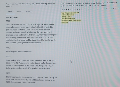 Click to highlight the assessment findings below that the nurse should report 
surgery. A nurse is caring for a client who is postoperative following abdominal to the provider. To deselect a finding, click on the finding again. 
Exhibe 1 Extmidnit 2 Exhi bit 7 Neurological assessment 
Nurses' Notes Incisional drainage Urinary output 
1100: Gastrointestinal assessment Reported pain level 
Client received from PACU: initial vital sigris recorded. Client Vital signs 
drowsy but responds to verbal stimuli. Client is oriented to 
person, place, and time. Client can move all extremities. 
Hypoactive bowel sounds. Abdominal dressing intact with 
drainage noted and marked. Indwelling urinary catheter in place 
and draining yellow urine. Infusing lactated Ringer's at 100
mWhr to the right forearm. Client positioned for comfort, side 
rails raised x 2, call light in the client's reach. 
1115: 
Provider prescriptions reviewed. 
1200: 
Upon waking, client reports nausea and rates pain as a 6 on a 
scale of 0 to 10. Abdominal dressing intact, no further drainage 
noted. Urine output of 15 miL since 1100. Morphine 4 mg Ⅳ 
bolus and metoclopramide 10 mg IV bolus administered.
1230
Client reports relief from nausea, but not pain. Client rates pain 
as an 8 on a scale of O to 10. No additional urine output since 
1200. Repositioned cilient for comfort.