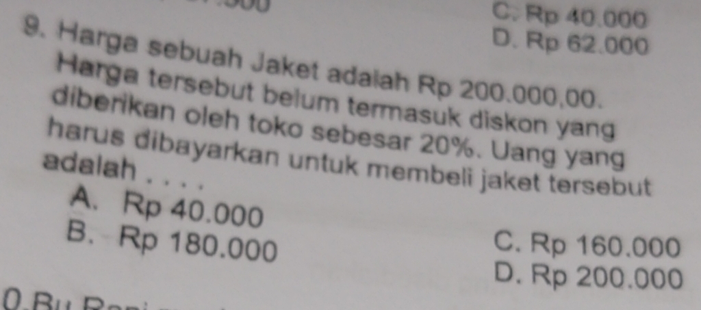 C. Rp 40.000
D. Rp 62.000
9. Harga sebuah Jaket adaiah Rp 200.000,00.
Harga tersebut belum termasuk diskon yang
diberikan oleh toko sebesar 20%. Uang yang
harus dibayarkan untuk membeli jaket tersebut 
adalah . . . .
A. Rp 40.000
B. Rp 180.000
C. Rp 160.000
D. Rp 200.000